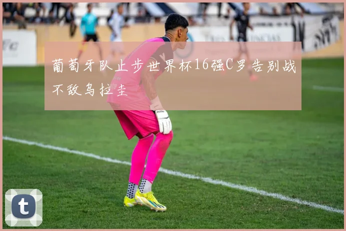 葡萄牙队止步世界杯16强C罗告别战不敌乌拉圭