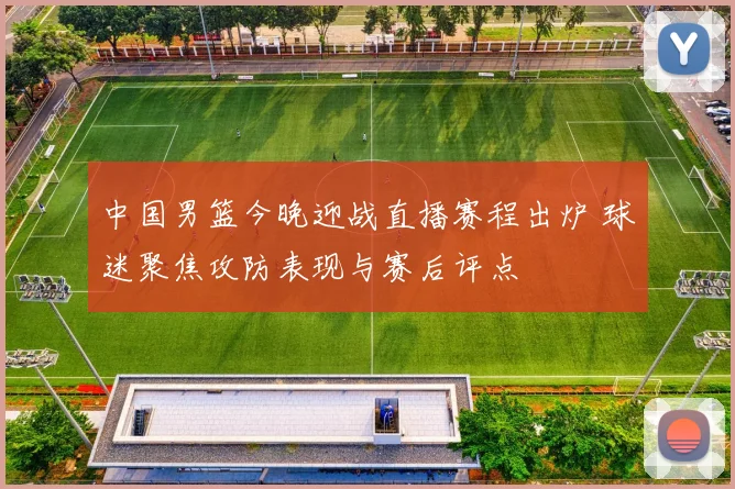 中国男篮今晚迎战直播赛程出炉 球迷聚焦攻防表现与赛后评点