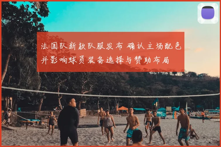 法国队新款队服发布 确认主场配色并影响球员装备选择与赞助布局