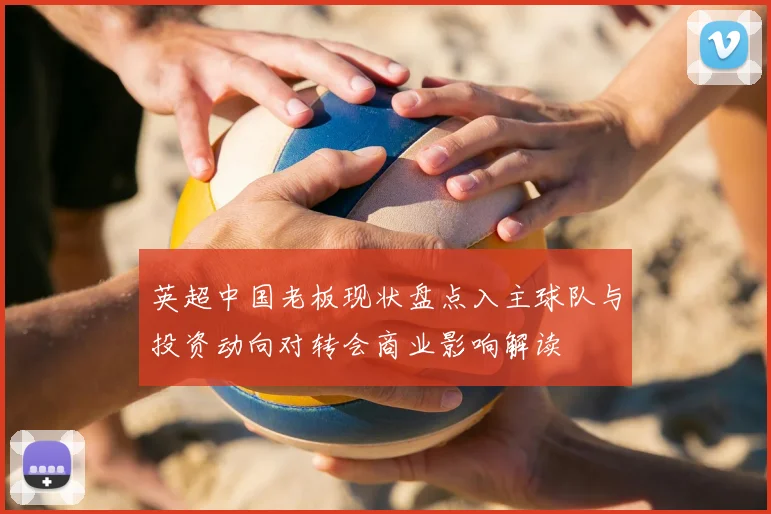 英超中国老板现状盘点入主球队与投资动向对转会商业影响解读