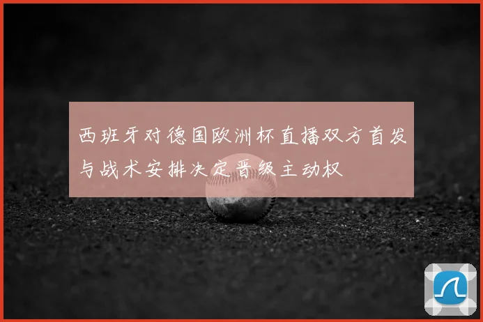 西班牙对德国欧洲杯直播双方首发与战术安排决定晋级主动权