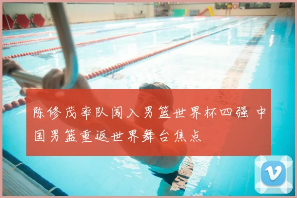 陈修茂率队闯入男篮世界杯四强 中国男篮重返世界舞台焦点