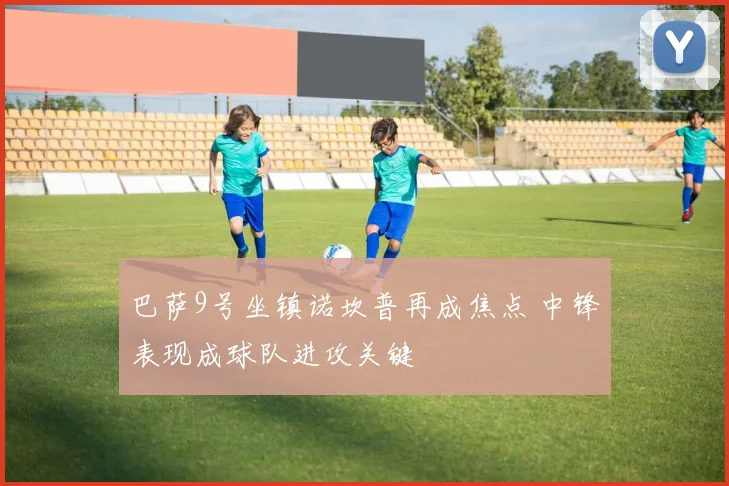 巴萨9号坐镇诺坎普再成焦点 中锋表现成球队进攻关键