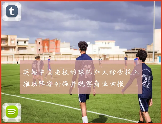 英超中国老板的球队加大转会投入推动阵容补强并观察商业回报