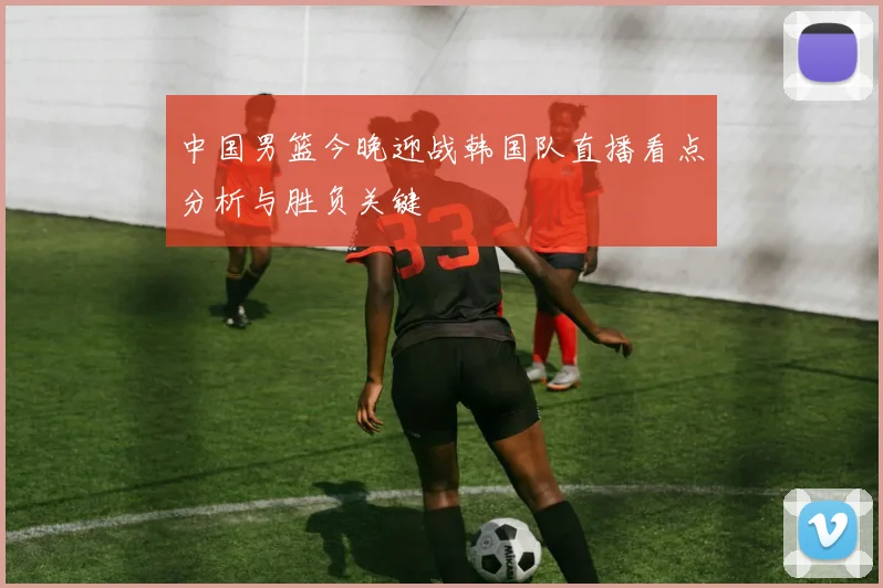 中国男篮今晚迎战韩国队直播看点分析与胜负关键