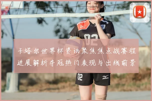 卡塔尔世界杯资讯聚焦焦点战赛程进展解析夺冠热门表现与出线前景