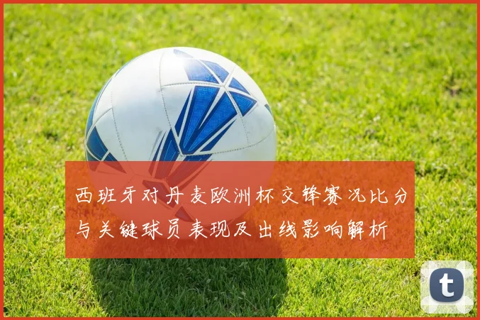 西班牙对丹麦欧洲杯交锋赛况比分与关键球员表现及出线影响解析