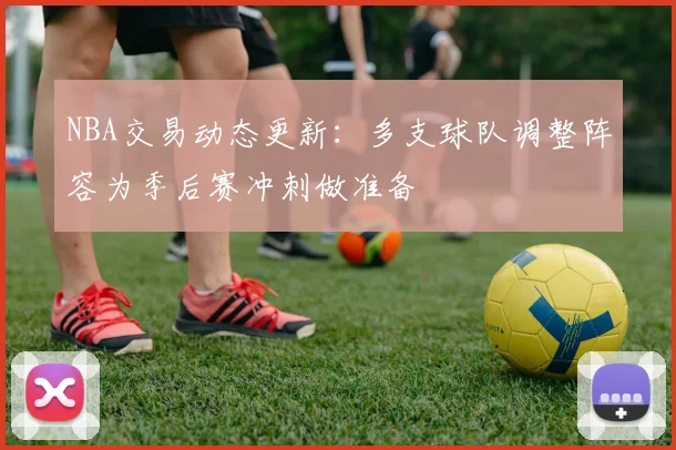 NBA交易动态更新：多支球队调整阵容为季后赛冲刺做准备