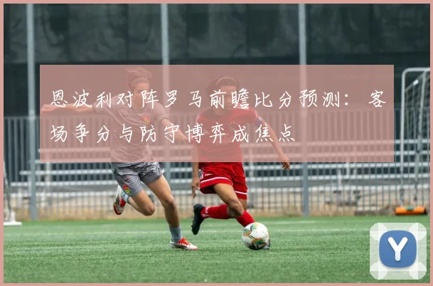 恩波利对阵罗马前瞻比分预测：客场争分与防守博弈成焦点