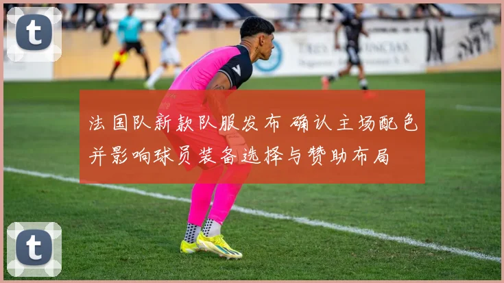 法国队新款队服发布 确认主场配色并影响球员装备选择与赞助布局
