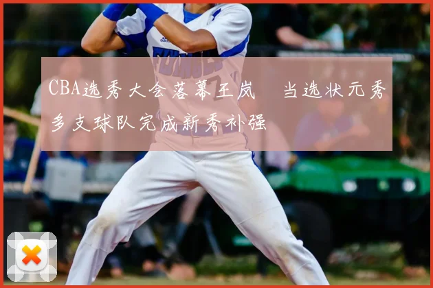 CBA选秀大会落幕王岚嵚当选状元秀多支球队完成新秀补强