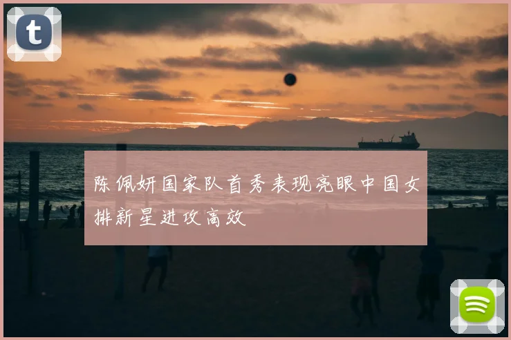 陈佩妍国家队首秀表现亮眼中国女排新星进攻高效