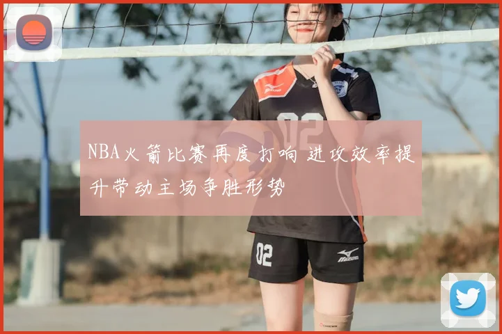 NBA火箭比赛再度打响 进攻效率提升带动主场争胜形势
