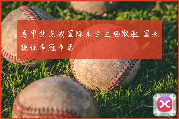 意甲焦点战国际米兰主场取胜 国米稳住争冠节奏