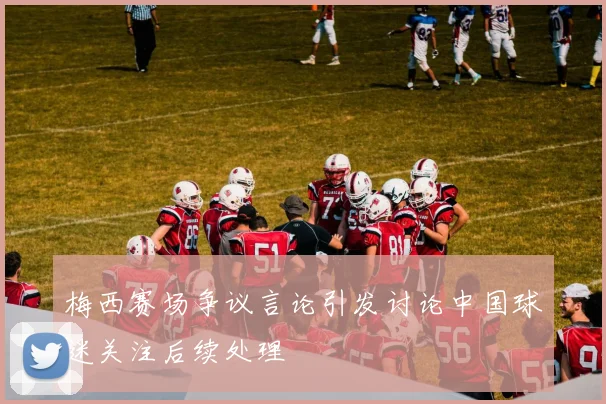 梅西赛场争议言论引发讨论中国球迷关注后续处理