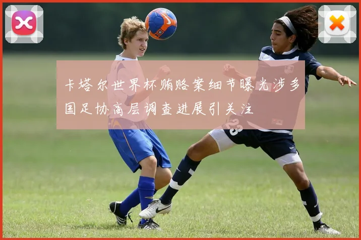 卡塔尔世界杯贿赂案细节曝光涉多国足协高层调查进展引关注