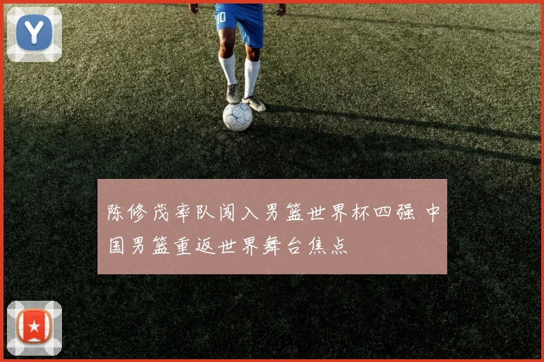 陈修茂率队闯入男篮世界杯四强 中国男篮重返世界舞台焦点