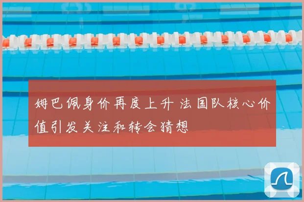 姆巴佩身价再度上升 法国队核心价值引发关注和转会猜想