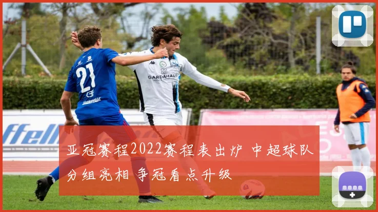 亚冠赛程2022赛程表出炉 中超球队分组亮相 争冠看点升级