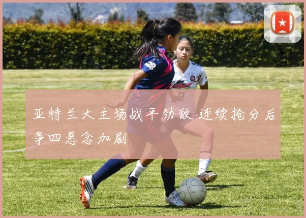 亚特兰大主场战平劲敌 连续抢分后争四悬念加剧
