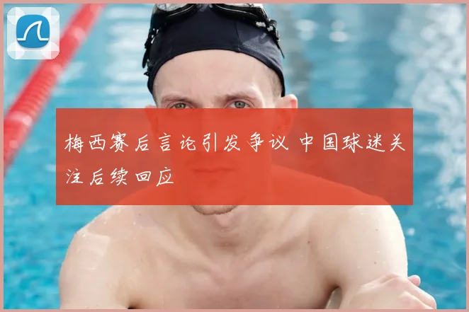 梅西赛后言论引发争议 中国球迷关注后续回应
