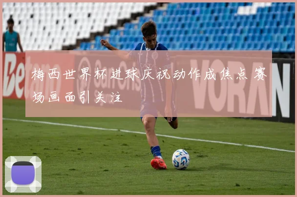 梅西世界杯进球庆祝动作成焦点 赛场画面引关注