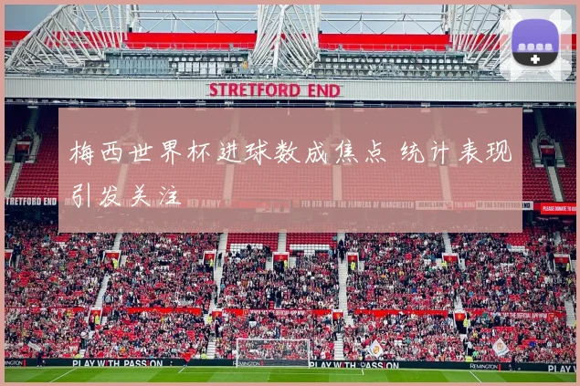 梅西世界杯进球数成焦点 统计表现引发关注