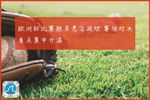 欧洲杯比赛胜负悬念延续 赛场对决看点集中升温
