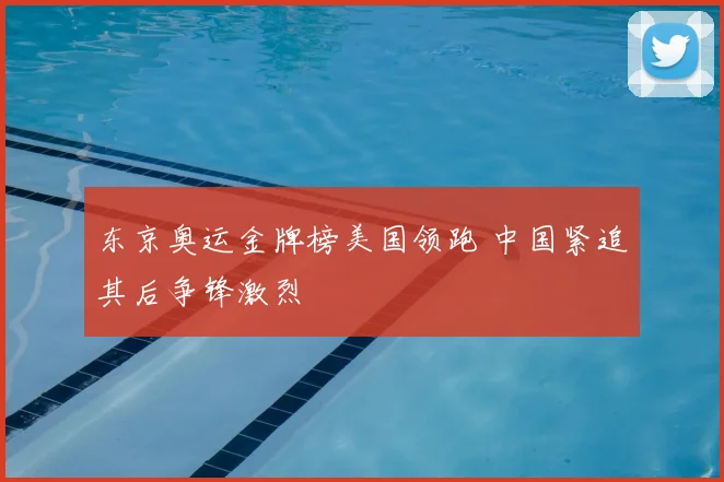 东京奥运金牌榜美国领跑 中国紧追其后争锋激烈